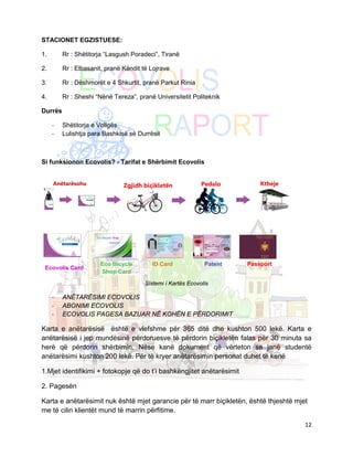 STACIONET EGZISTUESE:

1.       Rr : Shëtitorja “Lasgush Poradeci”, Tiranë

2.       Rr : Elbasanit, pranë Këndit të Lojrave

3.       Rr : Dëshmorët e 4 Shkurtit, pranë Parkut Rinia

4.       Rr : Sheshi “Nënë Tereza”, pranë Universitetit Politeknik

Durrës

     -   Shëtitorja e Vollgës
     -   Lulishtja para Bashkisë së Durrësit



Si funksionon Ecovolis? - Tarifat e Shërbimit Ecovolis




                      Eco Bicycle        ID Card              Patent   Passport
 Ecovolis Card
                      Shop Card

                                       Sistemi i Kartës Ecovolis

     -   ANËTARËSIMI ECOVOLIS
     -   ABONIMI ECOVOLIS
     -   ECOVOLIS PAGESA BAZUAR NË KOHËN E PËRDORIMIT

Karta e anëtarësisë është e vlefshme për 365 ditë dhe kushton 500 lekë. Karta e
anëtarësisë i jep mundësinë përdoruesve të përdorin biçikletën falas për 30 minuta sa
herë që përdorin shërbimin. Nëse kanë dokument që vërteton se janë studentë
anëtarësimi kushton 200 lekë. Për të kryer anëtarësimin personat duhet të kenë

1.Mjet identifikimi + fotokopje që do t’i bashkëngjitet anëtarësimit

2. Pagesën

Karta e anëtarësimit nuk është mjet garancie për të marr biçikletën, është thjeshtë mjet
me të cilin klientët mund të marrin përfitime.

                                                                                       12
 