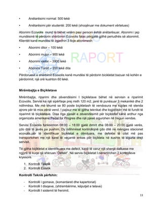 •       Anëtarësimi normal: 500 lekë

•       Anëtarësimi për studentë: 200 lekë (shoqëruar me dokument vërtetues)

Abonimi Ecovolis mund të bëhet vetëm pasi personi është anëtarësuar. Abonimi i jep
mundësinë të përdorin shërbimin Ecovolis falas përgjatë gjithë periudhës së abonimit.
Klientët kanë mundësi të zgjedhin 3 lloje abonimesh:

•       Abonimi ditor – 100 lekë

•       Abonimi mujor – 900 lekë

•       Abonimi vjetor – 3900 lekë

•       Abonimi Turist – 200 lekë dita

Përdoruesit e shërbimit Ecovolis kanë mundësi të përdorin bicikletat bazuar në kohën e
përdorimit, një orë kushton 60 lekë.


Mirëmbajtja e Biçikletave

Mirëmbajtja, riparimi dhe zëvendësimi I biçikletave bëhet në servisin e riparimit
Ecovolis. Servisi ka një sipërfaqe prej rreth 120 m2, janë të punësuar 3 mekanikë dhe 2
ndihmësa. Me më shumë se 80 poste biçikletash të vendosura me kujdes në stenda
ajrore për të mos zënë vend. I pajisur me të gjitha teknikat dhe logjistikën më të fundit të
riparimit të biçikletave. Disa nga pjesët e zëvendësimit për biçikletat kanë ardhur nga
organizata amerikane Pedal for Progres dhe një pjesë sigurohen në tregun vendas.

Servisi Ecovolis funksionon 08:00 – 18:00 gjatë dimrit dhe 08:00 – 20:00 gjatë verës,
çdo ditë të javës pa pushim. Dy ndihmësat kontrollojnë çdo ditë në mëngjes stacionet
ecovolis,për të identifikuar biçikletat e dëmtuara, me defekte të cilat më pas
transportohen me një karel të veçantë enkas për biçikleta në kushte të sigurta drejt
servisit.

Të gjitha biçikletat e identifikuara me defect, kanë të varur një shenjë dalluese me
ngjyrë të kuqe që shkruan “Defekt”. Në servis biçikletat I nënshtrohen 2 kontrolleve
kryesore.

    1. Kontrolli Teknik
    2. Kontrolli Estetik

Kontrolli Teknik përfshin:

    -   Kontrolli i gomave, (komardaret dhe kapertonat)
    -   Kontrolli I disqeve, (shtrembërime, këputjet e telave)
    -   Kontrolli I sistemit të frenimit.
                                                                                         13
 