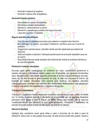 -   Kontrolli I sistemit të drejtimit.
   -   Kontrolli I akseve dhe shpejtësive.

Kontrolli Estetik përfshin

   -   Gërvishtjet e trupave të biçikletës.
   -   Dëmtimet e shalës së biçikletës
   -   Dëmtimin, shtrembërimin e koshit
   -   Dëmtimin e parafangos publike dhe logos Ecovolis
   -   Larja dhe pastrimi I biçikletës

Siguria teknike e biçikletave

   -   Pas çdo servisi biçikletat provohen për sistemin e drejtimit dhe frenimit.
   -   Me mbërritjen në stacion, punonjësi I shërbimit i verifikon para se ti marrë në
       dorëzim.
   -   Sugjerimet e përdoruesve i përcillen direkt servisit nëpërmjet punonjësve të
       stacionit.
   -   Vetë punonjësit e stacionit I kërkojnë përdoruesve të provojnë biçikletën para se
       ta marrin.
   -   Nuk është shënuar asnjë aksident deri tashmë për shkak të kushteve teknike jo
       të mira të biçikletës.

Përdorimi I kaskës mbrojtëse

Ecovolis gjatë gjithë kohëzgjatjes së shërbimit ka nxitur vazhdimisht përdorimin e
kaskës mbrojtëse. Çdo stacion është I pajisur me 10 të këtilla, për përdorim të klientëve
tanë. Mospërdorimi I tyre është zgjedhje personale e shumë prej përdoruesve ecovolis,
ashtu siç ka dhe shumë të tjerë kryesisht të huaj, të cilët nuk pranojnë të marrin një
biçikletë pa kaskën mbrojtëse. Deri tashmë janë zhvilluar me dhjetëra aktivitete
ndërgjegjësuese, udhëtime me biçikleta dhe shpërndarje fletëpalosjesh për përdorimin
e kaskës mbrojtëse dhe respektimin e rregullave të sigurisë.

Transporti i biçikletave.

Transporti I biçikletave kryhet nëpërmjet rimorkiove special të ecovolis. Janë 3 të këtilla
me 12 vënde, 8 vënde dhe një 4 vëndëshe që rimorkiohet nga një biçikletë. Biçikletat
përveçse kanë postin e tyre të fiksuar në shina, lidhen me mandra për të siguruar
moslëvizshmërine apo dëmtimin e tyre gjatë transportit. Transporti I biçikletave në
servisin Ecovolis kryhet 3 herë në ditë sipas një itinerari të caktuar.

Dëmet & Vjedhjet

Vjedhjet dhe vandalizmi kanë qenë sfida e parë e Ecovolis që në ditët e para të
shërbimit. Duke nisur si një projekt komunitar në dobi të komuniteti dhe qytetit, masat e
                                                                                        14
 