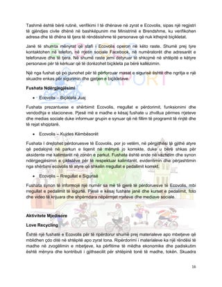 Tashmë është bërë rutinë, verifikimi I të dhënave në zyrat e Ecovolis, sipas një regjistri
të gjëndjes civile dhënë në bashkëpunim me Ministrinë e Brendshme, ku verifikohen
adresa dhe të dhëna të tjera të rëndësishme të personave që nuk kthejnë biçikletat.

Janë të shumta mënyrat që stafi i Ecovolis operon në këto raste. Shumë prej tyre
kontaktohen në telefon, në rrjetin sociale Facebook, në numëratorët dhe adresarët e
telefonave dhe të tjera. Në shumë raste jemi detyruar të shkojmë në shtëpitë e këtyre
personave për të kërkuar që të dorëzohet biçikleta pa bërë kallëzimin.

Një nga fushat që po punohet për të përforcuar masat e sigurisë është dhe ngritja e një
skuadre enkas për sigurimin dhe gjetjen e biçikletave.

Fushata Ndërgjegjësimi

   •   Ecovolis – Biçikleta Juaj

Fushata prezantuese e shërbimit Ecovolis, rregullat e përdorimit, funksionimi dhe
vendodhja e stacioneve. Pjesë më e madhe e kësaj fushate u zhvillua përmes rrjeteve
dhe medias sociale duke informuar grupin e synuar që në fillim të programit të rinjtë dhe
të rejat shqiptarë.

   •   Ecovolis – Kujdes Këmbësorët

Fushata I drejtohet përdoruesve të Ecovolis, por jo vetëm, në përgjithësi të gjithë atyre
që pedalojnë në parkun e liqenit në mënyrë jo korrekte, duke u bërë shkas për
aksidente me kalimtarët në zonën e parkut. Fushata është ende në vazhdim dhe synon
ndërgjegjësimin e çiklistëve për të respektuar kalimtarët, evidentimin dhe përjashtimin
nga shërbimi ecovolis të atyre që shkelin rregullat e pedalimit korrekt.

   •   Ecovolis – Rregullat e Sigurisë

Fushata synon të informojë një numër sa më të gjerë të përdoruesve të Ecovolis, mbi
rregullat e pedalimit të sigurtë. Pjesë e kësaj fushate janë dhe kurset e pedalimit, foto
dhe video të krijuara dhe shpërndara nëpërmjet rrjeteve dhe mediave sociale.



Aktivitete Mjedisore

Love Recycling

Është një fushatë e Ecovolis për të ripërdorur shumë prej materialeve apo mbetjeve që
mblidhen çdo ditë në shtëpitë apo zyrat tona. Ripërdorimi i materialeve ka një rëndësi të
madhe në zvogëlimin e mbetjeve, ka përfitime të mëdha ekonomike dhe padiskutim
është mënyra dhe kontributi i gjithsecilit për shtëpinë tonë të madhe, tokën. Skuadra


                                                                                       16
 
