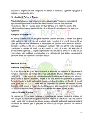 Ecovolis ka organizuar disa ekspozita me sende të ricikluara, kryesisht nga pjesët e
biçikletave, kartoni dhe letra.

Në mbrojtje të Parkut të Tiranës

Aktiviteti I zhvilluar në bashkëpunim me Eko Lëvizjen për “Problemet e degradimit
Mjedisor të Liqenit artificial të Tiranës dhe zbatimin e masave mbrojtëse dhe
rehabilituese ndaj tij”. Fushata është zhvilluar për disa javë rresht me takime dhe
diskutime të hapura me specialistë dhe përfaqësues të institucioneve dhe agjencive
mjedisore.

European Mobility Ëeek

Në simbol të kësaj dite, në të gjitha stacionet Ecovolis biçikletat u ofruan falas për të
gjithë qytetarët. Në këtë mënyrë qytetarët patën mundësi të provojnë lirinë që të jep
qyteti pa makina dhe shpejtësinë e kënaqësinë që provon duke pedaluar. Panairi i
biçikletave antike, në të cilën u ekspozuan biçikletat ndër vite për të nxitur sadopak
nostalgjinë e moshës së tretë dhe kuriozitetin e brezit të sotëm. Në këtë ditë të
promovimit të biçikletës, u angazhua plotësisht edhe skuadra e teknikëve të cilët ofruan
riparim falas për biçikletat e qytetëarëve dhe ndërkohë të tjerë kishin mundësinë të
përfitonin aftësi për riparimin e biçikletës së tyre.



Aktivitete Sociale

Sunshine Programme

Ecovolis Sunshine Program është inisiativë e Ecovolis për dhurimin e biçikletave të
fëmijëve, veçanërisht për fëmijet në nevoje. Ecovolis ka dhuruar 60 biçikleta për fëmijët
gjatë viti 2011 duke organizuar plot aktivitete për fëmijët që kanë patur synim edukimin
për pedalim të sigurtë, argëtimin, nxitjen e një jete aktive dhe praktimin e sporteve.
Ecovolis Sunshine do të vazhdojë të dhurojë më shumë biçikleta për fëmijët në nevojë
edhe gjatë vitit 2011-2012. Nëse jeni një organizatë që punoni me fëmijët skuadra
Ecovolis është shumë e hapur dhe bashkëpunuese për organizimin e aktiviteteve të
ndryshme që kanë në fokus përdorimin e biçikletës dhe nxitjen e jetës aktive.

Lojërat Olimpike Speciale

Së bashku me Fondacionin Vodafone u organizua një pedalim masiv me biçikleta që
filloi në zyrat e presidentit dhe përfundoi pranë Institutit të Fiskulturës. Në këtë pedalim
morën pjesë mbi 100 të rinj dhe të reja student, aktivistë, vullnetarë nga organizata të
ndryshme me qëllimin për të përcjellë një mesazh pozitiv për personat me aftësi të
kufizuara.


                                                                                         17
 