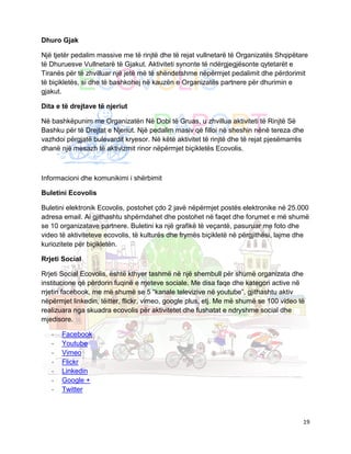 Dhuro Gjak

Një tjetër pedalim massive me të rinjtë dhe të rejat vullnetarë të Organizatës Shqipëtare
të Dhuruesve Vullnetarë të Gjakut. Aktiviteti synonte të ndërgjegjësonte qytetarët e
Tiranës për të zhvilluar një jetë më të shëndetshme nëpërmjet pedalimit dhe përdorimit
të biçikletës, si dhe të bashkohej në kauzën e Organizatës partnere për dhurimin e
gjakut.

Dita e të drejtave të njeriut

Në bashkëpunim me Organizatën Në Dobi të Gruas, u zhvillua aktiviteti të Rinjtë Së
Bashku për të Drejtat e Njeriut. Një pedalim masiv që filloi në sheshin nënë tereza dhe
vazhdoi përgjatë bulevardit kryesor. Në këtë aktivitet të rinjtë dhe të rejat pjesëmarrës
dhanë një mesazh të aktivizmit rinor nëpërmjet biçikletës Ecovolis.



Informacioni dhe komunikimi i shërbimit

Buletini Ecovolis

Buletini elektronik Ecovolis, postohet çdo 2 javë nëpërmjet postës elektronike në 25.000
adresa email. Ai gjithashtu shpërndahet dhe postohet në faqet dhe forumet e më shumë
se 10 organizatave partnere. Buletini ka një grafikë të veçantë, pasuruar me foto dhe
video të aktiviteteve ecovolis, të kulturës dhe frymës biçikletë në përgjithësi, lajme dhe
kuriozitete për biçikletën.

Rrjeti Social

Rrjeti Social Ecovolis, është kthyer tashmë në një shembull për shumë organizata dhe
institucione që përdorin fuqinë e rrjeteve sociale. Me disa faqe dhe kategori active në
rrjetin facebook, me më shumë se 5 “kanale televizive në youtube”, gjithashtu aktiv
nëpërmjet linkedin, tëitter, flickr, vimeo, google plus, etj. Me më shumë se 100 video të
realizuara nga skuadra ecovolis për aktivitetet dhe fushatat e ndryshme social dhe
mjedisore.

   -   Facebook
   -   Youtube
   -   Vimeo
   -   Flickr
   -   Linkedin
   -   Google +
   -   Twitter



                                                                                        19
 