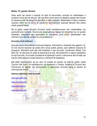 Media, TV, gazeta, Revista

Duke qenë një nismë e veçantë në dobi të komunitetit, ecovolis ka mbështetjen e
mediave vizive dhe të shkruar. Që nga fillimi kanë qenë me dhjetëra gazeta dhe revista
të interesuar për të pasqyruar aktivitetin e këtij programi. Mbështetja e këtyre mediave
vazhdon edhe sot në forma të ndryshme reportazhesh, speciale lajmesh dhe artikuj
nëpër gazetat lokale.

Në të gjitha rastet Skuadra Ecovolis është bashkëpunuese dhe mbështetëse me
partnerët tanë mediatik. Shumë prej reportazheve, klipeve të ndryshme me në qendër
biçikletën, reklamave apo specialeve të ndryshme, kemi ofruar mbështetjen dhe
ndihmën tonë për një realizim sa më profesional.

Ecovolis në të ardhmen

Ecovolis synon të zhvillohet në shumë drejtime. Përmirësimi I shërbimit dhe zgjerimi i tij,
në më shumë stacione që prekin dhe zonat jashtë qenrës, janë qëllimet kryesore të
programit. Aktualisht janë gati 200 biçikletat e reja Ecovolis, Amsterdam Model, City
Bike 28”, të cilat janë në pritje të stacioneve të reja. Me përdorimin e këtyre biçikletave
të reja Ecovolis, do të ketë mundësinë të dyfishojë numrin e stacioneve dhe të bëjë një
hap të madh përpara në përmirësimin e shërbimit të biçikletave.

Një tjetër bashkëpunim që po vijon në kuadër të nismës në dobi të qytetit, është
Tourism Info Point, në bashkëpunim me Bashkinë e Tiranës, Drejtoria e Turizmit dhe
Promovimit të Qytetit, për funksionimin e stacioneve Ecovolis edhe si qëndra të
informacionit turistik.

Adresa ndihmëse rreth Ecovolis

www.ecovolis.com

www.eco-bike.org

www.pass-al.org

www.ecovolis.info




                                                                                        20
 