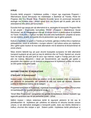 HYRJE

Ecovolis është programi i biçikletave publike, i krijuar nga organizata Programi i
Alternativave Social Stimuluese me mbështetjen e Bashkisë së Tiranës, Pedal for
Progress dhe Eco Bicycle Shop. Programi Ecovolis synon të promovojë transportin
ekologjik me biçikleta duke i dhënë qytetit tonë më shumë ajër të pastër, jetë më të
shëndetshme dhe aktive për komunitetin.

Ecovolis lindi nga nevoja për një alternativë të re, ekologjike të transportit. Programi filloi
si një projekt i Organizatës komunitare “PASS”, (Programi i Alternativave Social
Stimuluese” për të ndërgjegjësuar dhe për të shtuar numrin e përdoruesve të biçikletës
në Tiranë. Duke mos u mjaftuar me fjalë, Ecovolis ishte konkretizimi i projektit në terren
me një shërbim, praktik, të thjeshtë dhe të përdorshëm nga të gjithë qytetarët.

Kultura e biçikletës në qytetin e Tiranës po humbiste, gjëndja e trafikut dhe e mjedisit po
përkeqësohet, brezit të ardhshëm i mungon referimi I një kulture active pro mjedisore,
dhe i gjithë qyteti rrezikon të mos ketë alternativën më të dobishme të lëvisshmërisë në
zonat urbane.

Nëse shohim faktorët kyç që çuan shumë kryeqytete europiane në këtë alternativë
transporti kuptojmë që ato janë po kaq të vlefshme dhe në Tiranë. Njerëzit sot, shumë
herë më tepër se më parë janë të varur nga makinat, rrugët e Tiranës janë plot e për
plot me makina. Ndryshimi i idesë për lëvizshmërinë, për sigurinë, për qytetin e
jetueshëm dhe mjedisin çoi në zbatimin e programeve të biçikletave publike më shumë
se 200 qytete në të gjithë botën.



SISTEMET PUBLIKE TË BIÇIKLETAVE

Ç’farë janë? Si funksionojnë?

Sistemi publik i biçikletave është një shërbim në të cilin biçikletat vihen në dispozicion
për përdorim të përbashkët, për qytetarët të cilët nuk kanë një biçikletë. Sistemet
publike të biçikletave ndahen në dy kategori.

Programet komunitare të biçikletave, organizuar kryesisht nga organizatat jofitimprurëse
në bashkëpunim të ngushtë me qeveritë lokale.

“Smart Bike Programme”, (programet me garanci të biçikletave) zbatuar kryesisht nga
agjencitë qeveritare ose në një partneritet publik – privat.

Qëllimi kryesor i këtyre sistemeve është të sigurojnë përdorim të lirë ose të
përballueshëm të biçikletave për udhëtime në distanca të shkurtra brenda zonave
urbane, si një alternativë ekologjike e transportit publik, duke ulur kështu bllokimet e
trafikut, zhurmat dhe ndotjen e ajrit. Sistemi publik i biçikletave është përkufizuar si
                                                                                             3
 