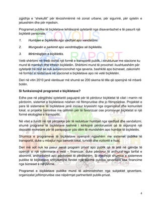 zgjidhja e “shekullit” për lëvizshmërinë në zonat urbane, për sigurinë, për qytetin e
jetueshëm dhe për mjedisin.

Programet publike të biçikletave lehtësojnë qytetarët nga disavantazhet e të pasurit një
biçikletë personale.

1.    Humbjen e biçikletës nga vjedhjet apo vandalizmi.

2.    Mungesën e parkimit apo vendmbajtjes së biçikletës.

3.    Mirëmbajtjen e biçikletës.

Vetë shërbimi në thelb është një formë e transportit publik, i strukturuar me stacione ku
mund të marrësh dhe kthesh biçikletën. Shërbimi mund të provohet i kushtueshëm për
qytetarët në rast se nuk subvencionohet nga qeveria, bashkitë apo bizneset, zakonisht
në formën e reklamave në stacionet e biçikletave apo në vetë biçikletën.

Deri në vitin 2010 janë vlerësuar më shumë se 200 skema të tilla që operojnë në mbarë
botën.

Si funksionojnë programet e biçikletave?

Edhe pse në përgjithësi qytetarët paguajnë për të përdorur biçikletat të cilat i marrin në
përdorim, sistemet e biçikletave ndahen në fitimprurëse dhe jo fitimprurëse. Projektet e
para të sistemeve të biçikletave janë iniciaur kryesisht nga organizatat dhe komuniteti
lokal, si projekte bamirëse me qëllimin për të favorizuar ose promovuar biçikletat si një
formë ekologjike e transportit.

Në vitet e fundit në një përpjekje për të reduktuar humbjet nga vjedhjet dhe vandalizmi,
shumë programe të biçikletave tashmë i kërkojnë përdoruesve që të sigurojnë një
depozitë monetare për të parapaguar çdo dëm të mundshëm apo humbje të biçikletës.

Shumica e programeve të biçikletave operojnë ngjashëm me sistemet publike të
transportit, duke u mbajtur nga banorët lokal, turistët dhe vizitorët e huaj.

Deri më sot nuk ka pasur asnjë program privat apo publik që të jetë në gjëndje të
operojë si një ndërrmarje e vetë – financuar, duke përdorur të ardhurat nga tarifat e
abonimit, anëtarësimit apo përdorimit të përditshëm. Si rrjedhojë shumica e sistemeve
publike të biçikletave shfrytëzojnë fondet nga burime publike qeveritare ose financime
nga bizneset e ndryshme.

Programet e biçikletave publike mund të administrohen nga subjektet qeveritare,
organizatat jofitimprurëse ose nëpërmjet partneritetit publik-privat.




                                                                                            4
 