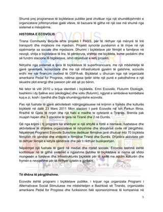 Shumë prej programeve të biçikletave publike janë zhvilluar nga një shumëllojshmëri e
organizatave jofitimprurëse gjatë viteve, të bazuara të gjitha në një ose më shumë nga
sistemet e mësipërme.

HISTORIA E ECOVOLIS

Tirana Community Bicycle ishte projekti I PASS, për të rikthyer një mënyrë të lirë
transporti dhe miqësore me mjedisin. Projekti synonte punësimin e të rinjve në një
sipërmarrje sa sociale dhe mjedisore. Dhurimi i biçikletave për fëmijët e familjeve në
nevojë, shitja e biçikletave të lira, të përdorura, shëtitje me biçikleta, kurse pedalimi dhe
së fundmi stacione të biçikletave, ishin objektivat e këtij projekti.

Ndryshe nga sistemet e tjera të biçikletave të superfinancuara, me një mbështetje të
gjerë qeveritare, komunitare dhe me një infrastrukturë gjysëm të gatshme, ecovolis
erdhi me një financim modest të OSFA-së. Biçikletat u dhuruan nga një organizatë
amerikane Pedal for Progress, ndërsa pjesa tjetër ishte një punë e palodhshme e një
skuadre plot energji dhe passion për atë që po bënin.

Në tetor të vitit 2010 u krijua identiteti i biçikletës. Emri Ecovolis, Fluturim Ekologjik,
bashkimi i dy fjalëve eco (ekologjike) dhe volis (fluturim), ngjyrat e simboleve kombëtare
kuq e zi, kosh i bardhë dhe Sigla shumëngjyrëshe ecovolis.

Pas një fushate të gjerë aktivitetesh ndërgjegjësuese në krijimin e frymës dhe kulturës
biçikletë në datë 23 Mars 2011 fillon stacioni I parë Ecovolis në Ish Parkun Rinia.
Rradhë të Gjata të rinjsh dhe një habi e madhe te qytetarët e Tiranës. Brenda pak
muajsh hapen dhe 3 stacione të tjera në Tiranë dhe 2 në Durrës.

Që nga krijimi i tij programi ka shërbyer si një shtyllë e fortë e nismave, fushatave dhe
aktiviteteve të dhjetëra organizatave të ndryshme dhe shoqërisë civile në përgjithësi.
Nëpërmjet Programit Ecovolis Sunshine dedikuar fëmijëve janë dhuruar mbi 70 biçikleta
fëmijësh në qëndrat dhe shtëpitë e fëmijëve Tiranë dhe Durrës. Dhjetëra aktivitete për
të dëfryer fëmijët e këtyre qëndrave dhe për ti rikthyer buzëqeshjen.

Nëpërmjet një fushate të gjerë në mediat dhe rrjetet sociale, Ecovolis tashmë është
konfirmuar në të gjithë sistemet e ngjashme publike të biçikletave si nisma që sfidoi
mungesën e fondeve dhe infrastrukturës biçikletë për të sjellë me ngulm kulturën dhe
frymën e nevojshme për të rikthyer qytetin e gjelbërt.



Të dhëna të përgjithshme.

Ecovolis është programi i biçikletave publike, i krijuar nga organizata Programi i
Alternativave Social Stimuluese me mbështetjen e Bashkisë së Tiranës, organizatës
amerikane Pedal for Progress dhe funksionon falë sponsorizimeve të kompanive në

                                                                                           5
 