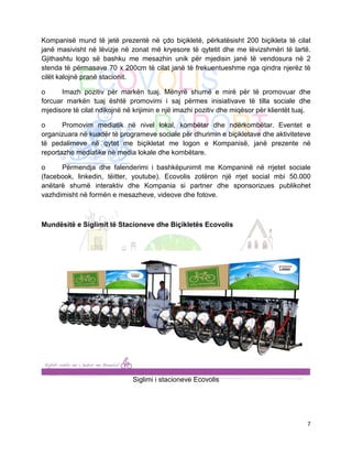 Kompanisë mund të jetë prezentë në çdo biçikletë, përkatësisht 200 biçikleta të cilat
janë masivisht në lëvizje në zonat më kryesore të qytetit dhe me lëvizshmëri të lartë.
Gjithashtu logo së bashku me mesazhin unik për mjedisin janë të vendosura në 2
stenda të përmasave 70 x 200cm të cilat janë të frekuentueshme nga qindra njerëz të
cilët kalojnë pranë stacionit.

o      Imazh pozitiv për markën tuaj. Mënyrë shumë e mirë për të promovuar dhe
forcuar markën tuaj është promovimi i saj përmes inisiativave të tilla sociale dhe
mjedisore të cilat ndikojnë në krijimin e një imazhi pozitiv dhe miqësor për klientët tuaj.

o      Promovim mediatik në nivel lokal, kombëtar dhe ndërkombëtar. Eventet e
organizuara në kuadër të programeve sociale për dhurimin e biçikletave dhe aktiviteteve
të pedalimeve në qytet me biçikletat me logon e Kompanisë, janë prezente në
reportazhe mediatike në media lokale dhe kombëtare.

o     Përmendja dhe falenderimi i bashkëpunimit me Kompaninë në rrjetet sociale
(facebook, linkedin, tëitter, youtube). Ecovolis zotëron një rrjet social mbi 50.000
anëtarë shumë interaktiv dhe Kompania si partner dhe sponsorizues publikohet
vazhdimisht në formën e mesazheve, videove dhe fotove.



Mundësitë e Siglimit të Stacioneve dhe Biçikletës Ecovolis




                              Siglimi i stacioneve Ecovolis




                                                                                         7
 