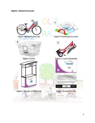 Siglimi i Sistemit Ecovolis




       Siglimi I Biçikletës Ecovolis   Siglimi I Parafangos Ecovolis




             Siglimi i Koshit           Siglimi I Trupit të Biçikletës




      Siglimi i Stendës së Shërbimit     Siglimi i Kartës Ecovolis




                                                                         8
 