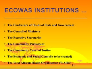 11
ECOWAS INSTITUTIONS …
The Conference of Heads of State and Government
The Council of Ministers
The Executive Secretariat
The Community Parliament
The Community Court of Justice
The Economic and Social Council ( to be created)
The West African Health Organisation (WAHO)
 