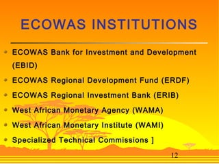 12
ECOWAS Bank for Investment and Development
(EBID)
ECOWAS Regional Development Fund (ERDF)
ECOWAS Regional Investment Bank (ERIB)
West African Monetary Agency (WAMA)
West African Monetary Institute (WAMI)
Specialized Technical Commissions ]
ECOWAS INSTITUTIONS
 