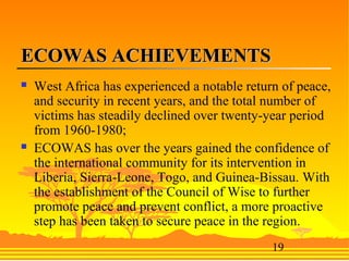 19
 West Africa has experienced a notable return of peace,
and security in recent years, and the total number of
victims has steadily declined over twenty-year period
from 1960-1980;
 ECOWAS has over the years gained the confidence of
the international community for its intervention in
Liberia, Sierra-Leone, Togo, and Guinea-Bissau. With
the establishment of the Council of Wise to further
promote peace and prevent conflict, a more proactive
step has been taken to secure peace in the region.
ECOWAS ACHIEVEMENTSECOWAS ACHIEVEMENTS
 