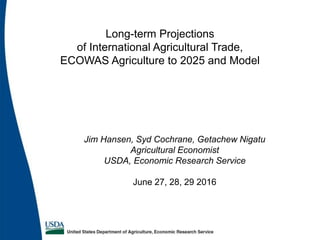 Jim Hansen, Syd Cochrane, Getachew Nigatu
Agricultural Economist
USDA, Economic Research Service
June 27, 28, 29 2016
Long-term Projections
of International Agricultural Trade,
ECOWAS Agriculture to 2025 and Model
 