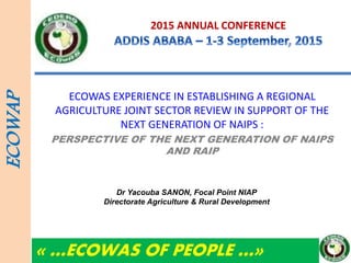 2015 ANNUAL CONFERENCE
ECOWAS EXPERIENCE IN ESTABLISHING A REGIONAL
AGRICULTURE JOINT SECTOR REVIEW IN SUPPORT OF THE
NEXT GENERATION OF NAIPS :
PERSPECTIVE OF THE NEXT GENERATION OF NAIPS
AND RAIP
ECOWAP
« …ECOWAS OF PEOPLE …»
Dr Yacouba SANON, Focal Point NIAP
Directorate Agriculture & Rural Development
 