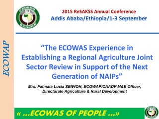 2015 ReSAKSS Annual Conference
“The ECOWAS Experience in
Establishing a Regional Agriculture Joint
Sector Review in Support of the Next
Generation of NAIPs”
ECOWAP
« …ECOWAS OF PEOPLE …»
Mrs. Fatmata Lucia SEIWOH, ECOWAP/CAADP M&E Officer,
Directorate Agriculture & Rural Development
 