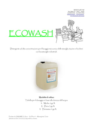 ECO CA.ST. Srl
Via Caboto 19 – 34147 – Trieste
tel.040/822256 – fax 040/812926
info@ecocast.it – www.ecocast.it
www.facebook.com/ecocast
ECOWASH
Detergente ad alta concentrazione per il lavaggio meccanico delle stoviglie, tazzine e bicchieri
con lavastoviglie industriali.
Modalità di utilizzo
Tabella per il dosaggio in base alla durezza dell'acqua:
1. Media: 2 gr/lt
2. Dura: 3 gr/lt
3. Durissima: 4 gr/lt
Prodotto da ZARAMELLA snc – Via Plinia 41 – Montegrotto Terme
Schede tecniche e di sicurezza disponibili su richiesta.
 