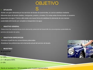OBJETIVO
S
 SITUACIÓN
-Existe una gran demanda por los servicios de lavado de automóviles, la cual se satisface mediante
diferentes tipos de lavado (baldes, mangueras, presión y túneles). En todas estas formas existe un excesivo
desperdicio de agua. Frente a ello existe una nueva forma de satisfacer la demanda de una manera
sustentable eliminando por completo el desperdicio de agua.
 OBJETIVO GENERAL
-Determinar las características de la demanda potencial del desarrollo de una empresa sustentable de
servicio de lavado de autos.
 OBJETIVOS ESPECIFICOS
-Conocer el perfil de los consumidores potenciales
-Establecer las preferencias de la demanda actual del servicio de lavado.
 MUESTREO
N= (p*q)*Z2/d2
p = 50%
q = 50%
Z = 1.96 para el 95%
d = 8%
Siendo el resultado N = 150 encuestas como muestra representativa.
 