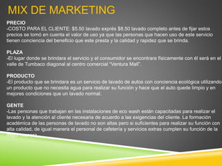 MIX DE MARKETING
PRECIO
-COSTO PARA EL CLIENTE: $5.50 lavado exprés $8.50 lavado completo antes de fijar estos
precios se tomó en cuenta el valor de uso ya que las personas que hacen uso de este servicio
tienen conciencia del beneficio que este presta y la calidad y rapidez que se brinda.
PLAZA
-El lugar donde se brindara el servicio y el consumidor se encontrara físicamente con él será en el
valle de Tumbaco diagonal al centro comercial “Ventura Mall”.
PRODUCTO
-El producto que se brindara es un servicio de lavado de autos con conciencia ecológica utilizando
un producto que no necesita agua para realizar su función y hace que el auto quede limpio y en
mejores condiciones que un lavado normal.
GENTE
-Las personas que trabajan en las instalaciones de eco wash están capacitadas para realizar el
lavado y la atención al cliente necesaria de acuerdo a las exigencias del cliente. La formación
académica de las personas de lavado no son altas pero si suficientes para realizar su función con
alta calidad, de igual manera el personal de cafetería y servicios extras cumplen su función de la
mejor manera.
 