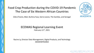 Food Crop Production during the COVID-19 Pandemic
The Case of Six Western African Countries
Côte d’Ivoire, Mali, Burkina Faso, Sierra Leone, The Gambia, and Senegal
ECOWAS Regional Learning Event
February 11th, 2021
Racine Ly, Director Data Management, Digital Products, and Technology
AKADEMIYA2063
 