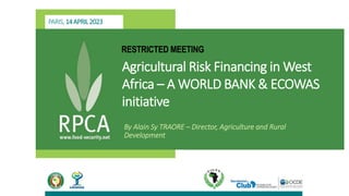 PARIS,14APRIL2023
RESTRICTED MEETING
Agricultural Risk Financing in West
Africa – A WORLD BANK & ECOWAS
initiative
By Alain Sy TRAORE – Director, Agriculture and Rural
Development
 