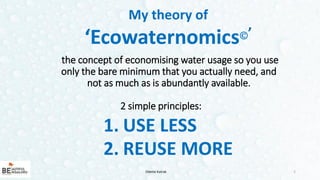 2
1. USE LESS
2. REUSE MORE
Odette Katrak
My theory of
‘Ecowaternomics’
the concept of economising water usage so you use
only the bare minimum that you actually need, and
not as much as is abundantly available.
2 simple principles:
 