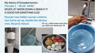 My theory of Ecowaternomics:
Principle 2 - REUSE MORE
NEVER LET WATER DOWN A DRAIN IF IT
IS GOOD FOR SOMETHING ELSE!
Discover new hidden sources suited to
your home set-up, besides the obvious
ones. Reuse & reduce!
21Odette Katrak
for e.g., collect water every time
you wash your hands too! 
 