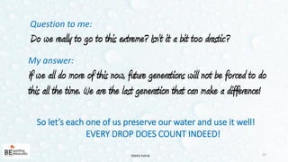 Question to me:
Do we really to go to this extreme? Isn’t it a bit too drastic?
23
My answer:
If we all do more of this now, future generations will not be forced to do
this all the time. We are the last generation that can make a difference!
So let’s each one of us preserve our water and use it well!
EVERY DROP DOES COUNT INDEED!
Odette Katrak
 