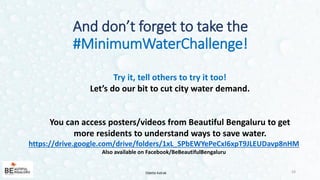 Try it, tell others to try it too!
Let’s do our bit to cut city water demand.
You can access posters/videos from Beautiful Bengaluru to get
more residents to understand ways to save water.
https://drive.google.com/drive/folders/1xL_SPbEWYePeCxI6xpT9JLEUDavp8nHM
Also available on Facebook/BeBeautifulBengaluru
And don’t forget to take the
#MinimumWaterChallenge!
24Odette Katrak
 