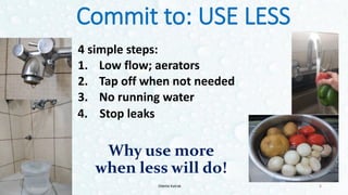 Commit to: USE LESS
4 simple steps:
1. Low flow; aerators
2. Tap off when not needed
3. No running water
8
4. Stop leaks
Why use more
when less will do!
Odette Katrak
 