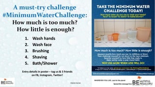 A must-try challenge
#MinimumWaterChallenge:
How much is too much?
How little is enough?
9
1. Wash hands
2. Wash face
3. Brushing
4. Shaving
5. Bath/Shower
Odette Katrak Odette Katrak
Entry details in poster – tag us & 5 friends
on FB, Instagram, Twitter!
 