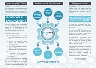 ECOWEB est une plateforme internet qui
permet la mise en contact des entreprises,
des chercheurs et des réseaux
d’éco-entreprises avec les projets éco-
innovants de l’environnement financés par
l’UE.
Qu’est-ce qu’ECOWEB? De la recherche à la réalisation
ECOWEB fait le lien entre les cher-
cheurs et les PME quelque soit leur
secteur d’activité. Cette plateforme
vous conduit de la recherche à la réali-
sation!
PME
Interface de
recherche
intuitive Plus de
1000 éco-
innovations
Projets
6ème PCRD,
7ème PCRD,
CIP, LIFE+
Communauté
scientifique
Réseaux
d’entreprises
ECOWEB propose la base de données la
plus complète de projets éco-innovants
financés par l'UE. Cette plateforme vous
accompagne vers l'innovation dont vous
avez besoin, en seulement trois clics.
Sur ECOWEB, vous pouvez :
Quelques soient vos besoins et l’utilisation
que vous faites de la plateforme ECOWEB,
c’est un outil unique et un puissant
moteur de recherche qui rend accessible
un monde d'information à portée de main.
Trouver des produits et des procé-
dés innovants à intégrer dans votre
offre.
Identifier des partenaires euro-
péens pour développer de
nouveaux projets.
Vous inspirer d’une base contenant
plus de 1 000 éco-innovations pour
développer de nouveaux produits.
Découvrir des réseaux
d’entreprises et de chercheurs
capables de vous aider à réaliser
vos idées.
www.ecoweb.info
RECHERCHER PLUS
EFFICACEMENT
Un gage de succès!
Si vous avez développé une éco-
innovation,ECOWEB peut vous aider à la
promouvoir.
La plateforme ECOWEB fait la publicité
de vos résultats de recherche, de vos
produits et technologies, bien plus facile-
ment et efficacement que jamais.
ECOWEB donne à votre projet la possi-
bilité d'être promu à l’échelle europée-
nne, de diffuser les résultats de votre
travail auprès d’un large public, cela sans
effort ni perte de temps.
Contactez-nous, devenez un partenaire
d’ECOWEB en étant visible via l’insertion
de votre logo sur notre plateforme, en
partageant nos applications en ligne via
votre site internet (interface de
recherche miniature et module de
présentation ciblé) et plus encore!
Plus d'informations sur:
www.ecoweb.info
SE FAIRE CONNAÎTRE
UNE SOLUTION EFFICACE POUR
 