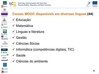 Elearning, Communication and Open-data:
Massive Mobile, Ubiquitous and Open Learning
Cursos MOOC disponíveis em diversas línguas (44)
 Educação
 Matemática
 Línguas e literatura
 Gestão
 Ciências Sócias
 Informática (competências digitais, TIC)
 Saúde
 Ciências do ambiente
9
 
