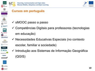 Elearning, Communication and Open-data:
Massive Mobile, Ubiquitous and Open Learning
Cursos em português
 sMOOC passo a passo
 Competências Digitais para professores (tecnologias
em educação)
 Necessidades Educativas Especiais (no contexto
escolar, familiar e sociedade)
 Introdução aos Sistemas de Informação Geográfica
(QGIS)
10
 