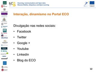 Elearning, Communication and Open-data:
Massive Mobile, Ubiquitous and Open Learning
Interação, dinamismo no Portal ECO
Divulgação nas redes sociais:
• Facebook
• Twitter
• Google +
• Youtube
• Linkedin
• Blog do ECO
12
 