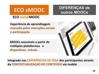 DIFERENÇAS de
outros MOOCsECO sMOOC
ECO socialMOOC
Experiência de aprendizagem
marcada pelas interações sociais
e participação
MOOCs acessíveis a partir de
múltiplas plataformas e
dispositivos móveis
Integrado nas EXPERIÊNCIAS DE VIDA dos participantes através
da CONTEXTUALIZAÇAO DO CONTEÚDO via mobile
16
 