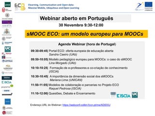 Elearning, Communication and Open-data:
Massive Mobile, Ubiquitous and Open Learning
Agenda Webinar (hora de Portugal)
09:30-09:45| Portal ECO: oferta europeia de educação aberta
Sandra Caeiro (UAb)
09:50-10:05| Modelo pedagógico europeu para MOOCs: o caso do sMOOC
Lina Morgado (UAb)
10:10-10:25| Formação de e-professores e co-criação de conhecimento
(ISCIA)
10:30-10:45| A importância da dimensão social dos sMOOCs
Mariana Lima (UNICAN)
11:50-11:05| Modelos de colaboração e parcerias no Projeto ECO
Raquel Pedrosa (ISCIA)
11:10-12:00| Questões, Debate e Encerramento
sMOOC ECO: um modelo europeu para MOOCs
Webinar aberto em Português
30 Novembro 9:30-12:00
Endereço URL do Webinar: https://webconf-colibri.fccn.pt/me/ADIDOJ
 