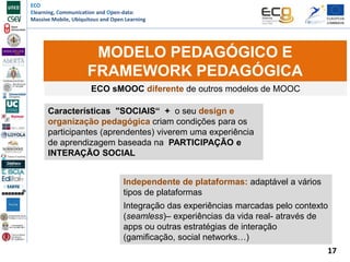ECO
Elearning, Communication and Open-data:
Massive Mobile, Ubiquitous and Open Learning
MODELO PEDAGÓGICO E
FRAMEWORK PEDAGÓGICA
ECO sMOOC diferente de outros modelos de MOOC
Características "SOCIAIS“ + o seu design e
organização pedagógica criam condições para os
participantes (aprendentes) viverem uma experiência
de aprendizagem baseada na PARTICIPAÇÃO e
INTERAÇÃO SOCIAL
Independente de plataformas: adaptável a vários
tipos de plataformas
Integração das experiências marcadas pelo contexto
(seamless)– experiências da vida real- através de
apps ou outras estratégias de interação
(gamificação, social networks…)
17
 