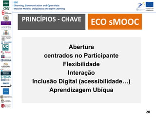 ECO
Elearning, Communication and Open-data:
Massive Mobile, Ubiquitous and Open Learning
PRINCÍPIOS - CHAVE ECO sMOOC
Abertura
centrados no Participante
Flexibilidade
Interação
Inclusão Digital (acessibilidade…)
Aprendizagem Ubíqua
20
 