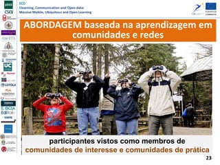 ECO
Elearning, Communication and Open-data:
Massive Mobile, Ubiquitous and Open Learning
23
ABORDAGEM baseada na aprendizagem em
comunidades e redes
participantes vistos como membros de
comunidades de interesse e comunidades de prática
 