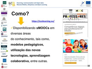 Elearning, Communication and Open-data:
Massive Mobile, Ubiquitous and Open Learning
https://ecolearning.eu/
Como?
Disponibilizando sMOOCs em
diversas áreas
do conhecimento, tais como,
modelos pedagógicos,
utilização das novas
tecnologias, aprendizagem
colaborativa, entre outras.
32
 