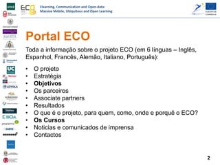 Elearning, Communication and Open-data:
Massive Mobile, Ubiquitous and Open Learning
Portal ECO
Toda a informação sobre o projeto ECO (em 6 línguas – Inglês,
Espanhol, Francês, Alemão, Italiano, Português):
• O projeto
• Estratégia
• Objetivos
• Os parceiros
• Associate partners
• Resultados
• O que é o projeto, para quem, como, onde e porquê o ECO?
• Os Cursos
• Noticias e comunicados de imprensa
• Contactos
2
 