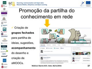 Elearning, Communication and Open-data:
Massive Mobile, Ubiquitous and Open Learning
Webinar Aberto ECO ; Date: 30/11/2016
Promoção da partilha do
conhecimento em rede
 Criação de
grupos fechados
para partilha de
ideias, sugestões,
acompanhamento
do desenho e
criação de
sMOOCs.
37
 