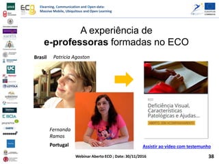 Elearning, Communication and Open-data:
Massive Mobile, Ubiquitous and Open Learning
Webinar Aberto ECO ; Date: 30/11/2016
A experiência de
e-professoras formadas no ECO
Brasil
Portugal Assistir ao vídeo com testemunho
Patricia Agoston
Fernanda
Ramos
38
 
