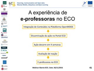 Elearning, Communication and Open-data:
Massive Mobile, Ubiquitous and Open Learning
Webinar Aberto ECO ; Date: 30/11/2016
A experiência de
e-professoras no ECO
Ação decorre em 4 semanas
Integração de Conteúdos na Plataforma OpenMOOC
Disseminação da ação no Portal ECO
Avaliação de reação
E-professoras no ECO
41
 