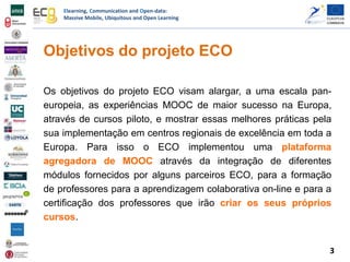 Elearning, Communication and Open-data:
Massive Mobile, Ubiquitous and Open Learning
Objetivos do projeto ECO
Os objetivos do projeto ECO visam alargar, a uma escala pan-
europeia, as experiências MOOC de maior sucesso na Europa,
através de cursos piloto, e mostrar essas melhores práticas pela
sua implementação em centros regionais de excelência em toda a
Europa. Para isso o ECO implementou uma plataforma
agregadora de MOOC através da integração de diferentes
módulos fornecidos por alguns parceiros ECO, para a formação
de professores para a aprendizagem colaborativa on-line e para a
certificação dos professores que irão criar os seus próprios
cursos.
3
 