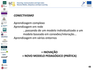 Elearning, Communication and Open-data:
Massive Mobile, Ubiquitous and Open Learning
CONECTIVISMO
Aprendizagem complexo
Aprendizagem em rede
...passando de um modelo individualizado a um
modelo baseado em conexões/interação...
Aprendizagem em vários entornos
= INOVAÇÃO
= NOVO MODELO PEDAGÓGICO (PRÁTICA)
48
 