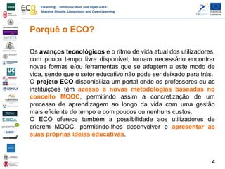 Elearning, Communication and Open-data:
Massive Mobile, Ubiquitous and Open Learning
Porquê o ECO?
Os avanços tecnológicos e o ritmo de vida atual dos utilizadores,
com pouco tempo livre disponível, tornam necessário encontrar
novas formas e/ou ferramentas que se adaptem a este modo de
vida, sendo que o setor educativo não pode ser deixado para trás.
O projeto ECO disponibiliza um portal onde os professores ou as
instituições têm acesso a novas metodologias baseadas no
conceito MOOC, permitindo assim a concretização de um
processo de aprendizagem ao longo da vida com uma gestão
mais eficiente do tempo e com poucos ou nenhuns custos.
O ECO oferece também a possibilidade aos utilizadores de
criarem MOOC, permitindo-lhes desenvolver e apresentar as
suas próprias ideias educativas.
4
 