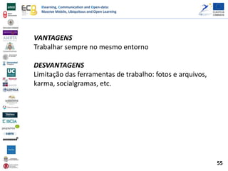 Elearning, Communication and Open-data:
Massive Mobile, Ubiquitous and Open Learning
VANTAGENS
Trabalhar sempre no mesmo entorno
DESVANTAGENS
Limitação das ferramentas de trabalho: fotos e arquivos,
karma, socialgramas, etc.
55
 
