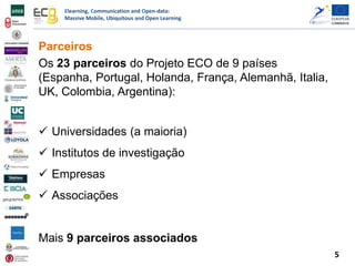 Elearning, Communication and Open-data:
Massive Mobile, Ubiquitous and Open Learning
Parceiros
Os 23 parceiros do Projeto ECO de 9 países
(Espanha, Portugal, Holanda, França, Alemanhã, Italia,
UK, Colombia, Argentina):
 Universidades (a maioria)
 Institutos de investigação
 Empresas
 Associações
Mais 9 parceiros associados
5
 