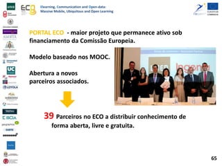 Elearning, Communication and Open-data:
Massive Mobile, Ubiquitous and Open Learning
PORTAL ECO - maior projeto que permanece ativo sob
financiamento da Comissão Europeia.
Modelo baseado nos MOOC.
Abertura a novos
parceiros associados.
39 Parceiros no ECO a distribuir conhecimento de
forma aberta, livre e gratuita.
65
 
