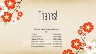 CREDITS: This presentation template was created by Slidesgo,
including icons by Flaticon, and infographics & images by
Freepik.
Thanks!
Do you have any questions?
By:
Tushar (20DM228)
Utsav Paliwal (20DM234)
Wilson V Shaji (20DM249)
Mayank Jaiswal (20DM255)
Abhishek Varma Kalidindi (20DM258)
Shashwat Yadav (20DM260)
 